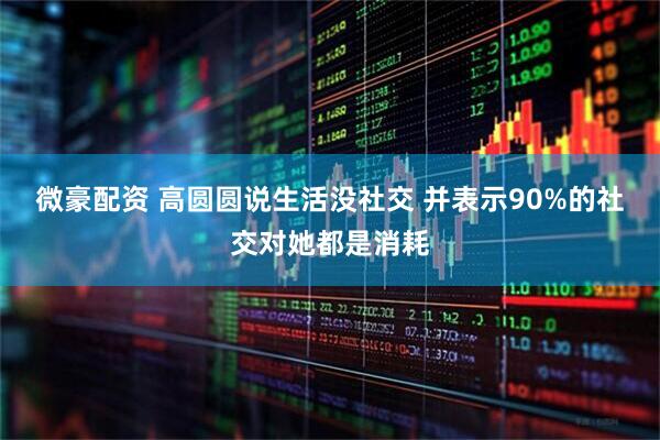 微豪配资 高圆圆说生活没社交 并表示90%的社交对她都是消耗