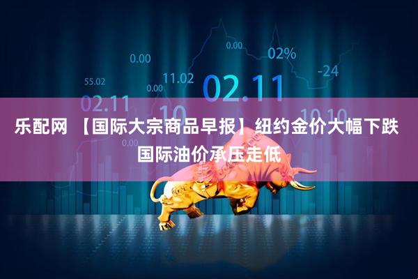 乐配网 【国际大宗商品早报】纽约金价大幅下跌 国际油价承压走低