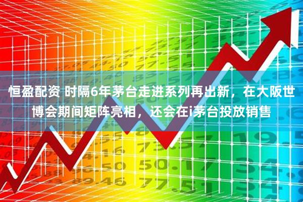 恒盈配资 时隔6年茅台走进系列再出新，在大阪世博会期间矩阵亮相，还会在i茅台投放销售