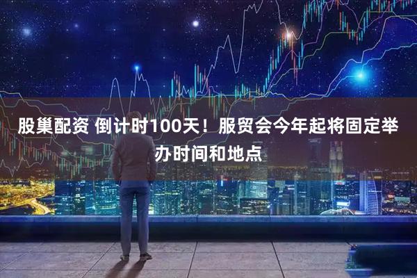 股巢配资 倒计时100天！服贸会今年起将固定举办时间和地点