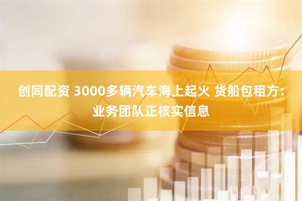创同配资 3000多辆汽车海上起火 货船包租方：业务团队正核实信息