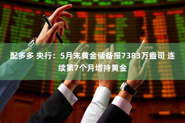 配多多 央行：5月末黄金储备报7383万盎司 连续第7个月增持黄金