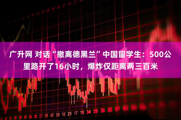 广升网 对话“撤离德黑兰”中国留学生：500公里路开了16小时，爆炸仅距离两三百米