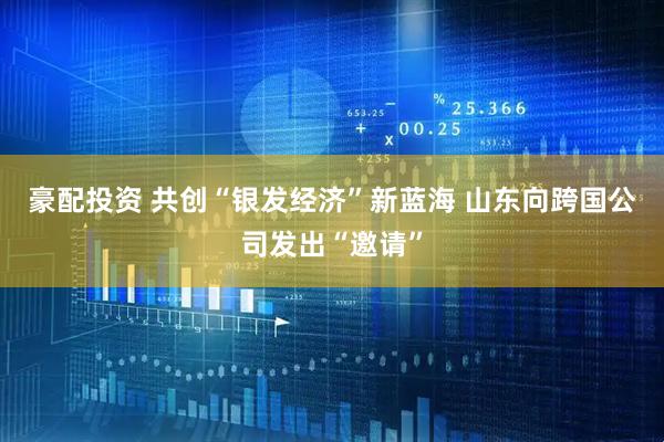 豪配投资 共创“银发经济”新蓝海 山东向跨国公司发出“邀请”