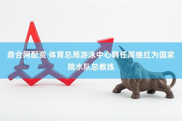 鼎合网配资 体育总局游泳中心聘任周继红为国家跳水队总教练
