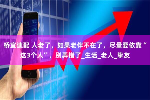 桥宜速配 人老了，如果老伴不在了，尽量要依靠“这3个人”，别弄错了_生活_老人_挚友