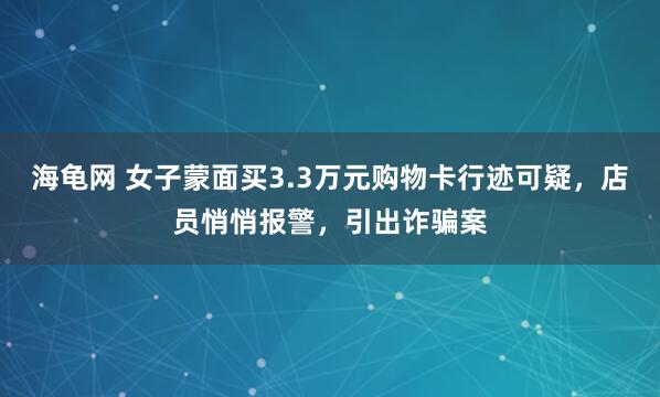 海龟网 女子蒙面买3.3万元购物卡行迹可疑，店员悄悄报警，引出诈骗案