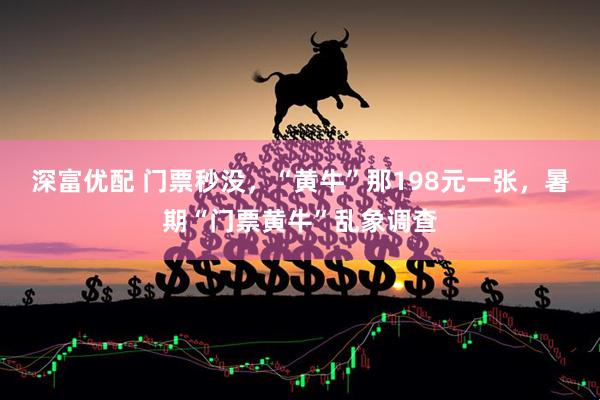 深富优配 门票秒没，“黄牛”那198元一张，暑期“门票黄牛”乱象调查