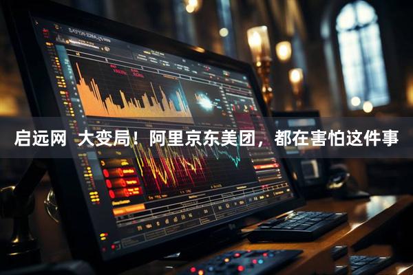 启远网  大变局！阿里京东美团，都在害怕这件事