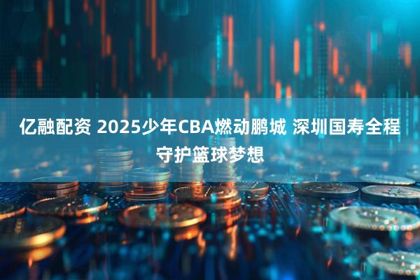 亿融配资 2025少年CBA燃动鹏城 深圳国寿全程守护篮球梦想
