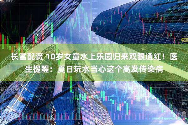 长富配资 10岁女童水上乐园归来双眼通红！医生提醒：夏日玩水当心这个高发传染病