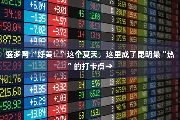 盛多网 “好美！”这个夏天，这里成了昆明最“热”的打卡点→