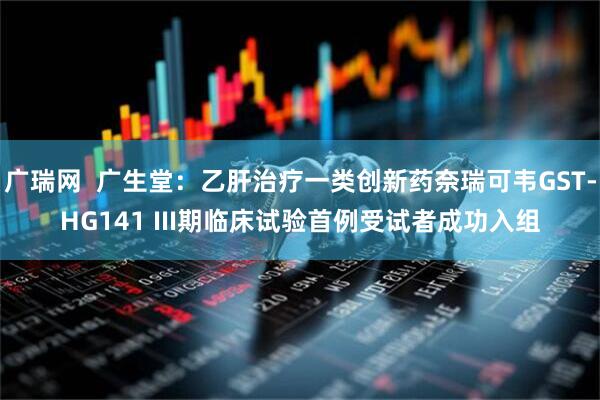 广瑞网  广生堂：乙肝治疗一类创新药奈瑞可韦GST-HG141 III期临床试验首例受试者成功入组