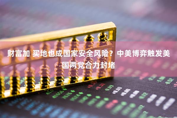 财富加 买地也成国家安全风险？中美博弈触发美国两党合力封堵