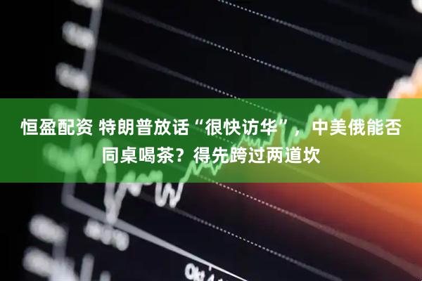 恒盈配资 特朗普放话“很快访华”，中美俄能否同桌喝茶？得先跨过两道坎