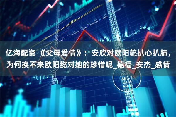 亿海配资 《父母爱情》：安欣对欧阳懿扒心扒肺，为何换不来欧阳懿对她的珍惜呢_德福_安杰_感情