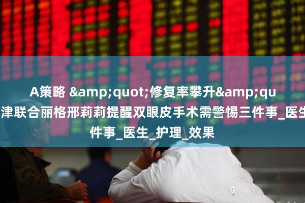A策略 &quot;修复率攀升&quot;背后：天津联合丽格邢莉莉提醒双眼皮手术需警惕三件事_医生_护理_效果