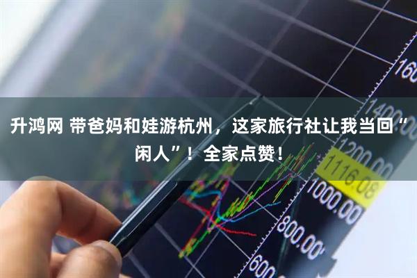 升鸿网 带爸妈和娃游杭州，这家旅行社让我当回“闲人”！全家点赞！