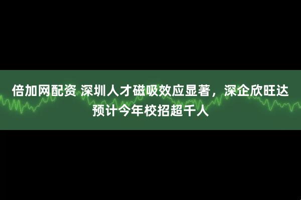 倍加网配资 深圳人才磁吸效应显著，深企欣旺达预计今年校招超千人