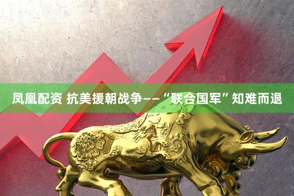 凤凰配资 抗美援朝战争——“联合国军”知难而退