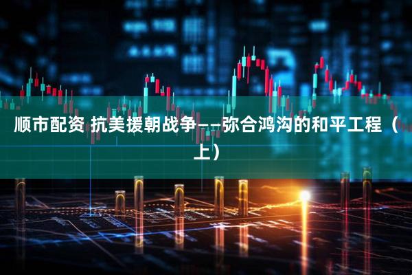 顺市配资 抗美援朝战争——弥合鸿沟的和平工程（上）