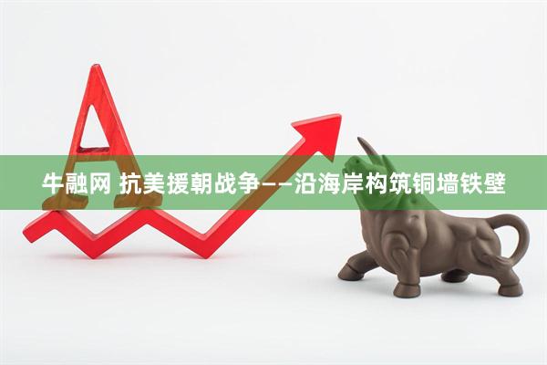 牛融网 抗美援朝战争——沿海岸构筑铜墙铁壁