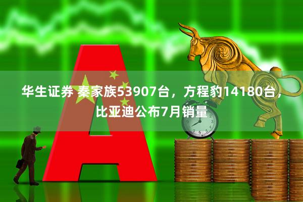 华生证券 秦家族53907台，方程豹14180台，比亚迪公布7月销量