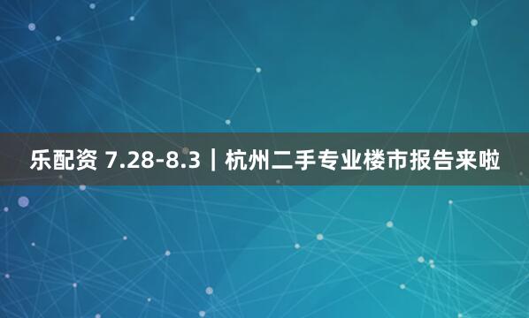 乐配资 7.28-8.3｜杭州二手专业楼市报告来啦