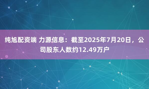 纯旭配资端 力源信息：截至2025年7月20日，公司股东人数约12.49万户