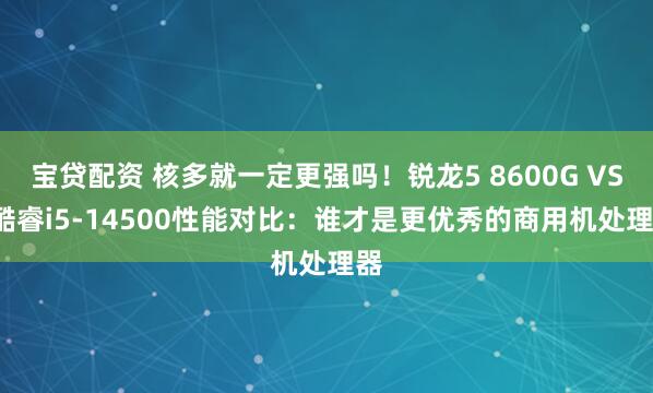宝贷配资 核多就一定更强吗！锐龙5 8600G VS. 酷睿i5-14500性能对比：谁才是更优秀的商用机处理器