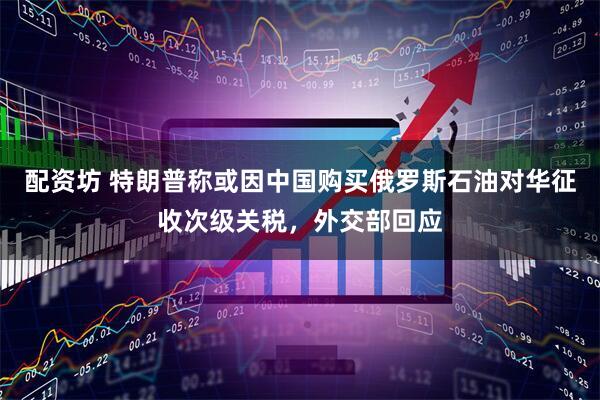 配资坊 特朗普称或因中国购买俄罗斯石油对华征收次级关税，外交部回应