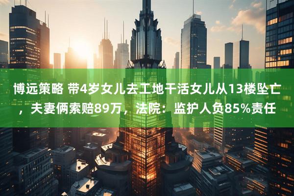 博远策略 带4岁女儿去工地干活女儿从13楼坠亡，夫妻俩索赔89万，法院：监护人负85%责任