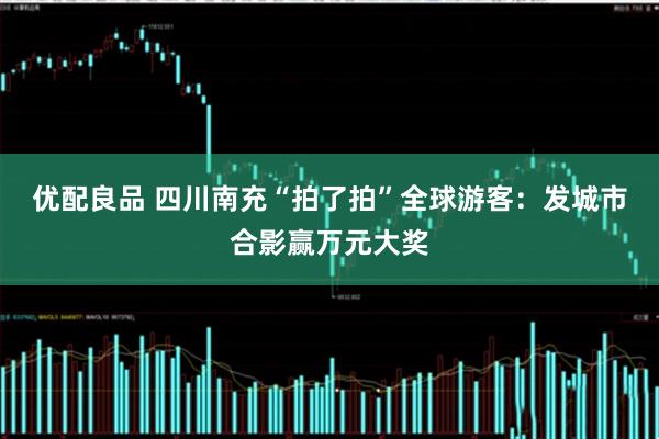 优配良品 四川南充“拍了拍”全球游客：发城市合影赢万元大奖