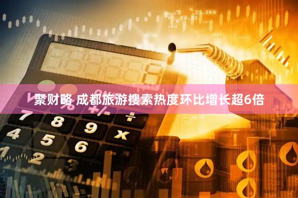 聚财略 成都旅游搜索热度环比增长超6倍