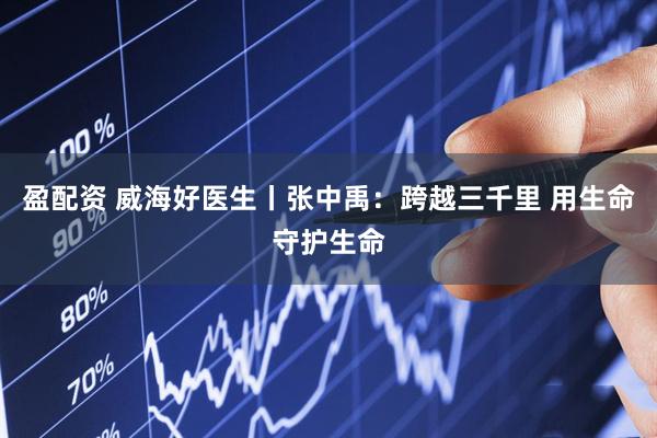盈配资 威海好医生丨张中禹：跨越三千里 用生命守护生命
