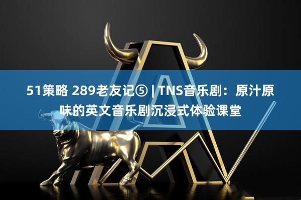 51策略 289老友记⑤ | TNS音乐剧：原汁原味的英文音乐剧沉浸式体验课堂