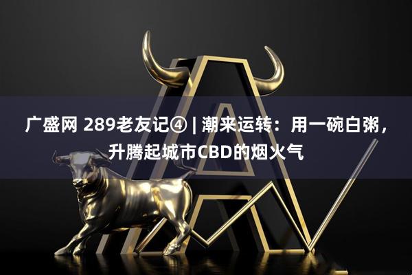 广盛网 289老友记④ | 潮来运转：用一碗白粥，升腾起城市CBD的烟火气