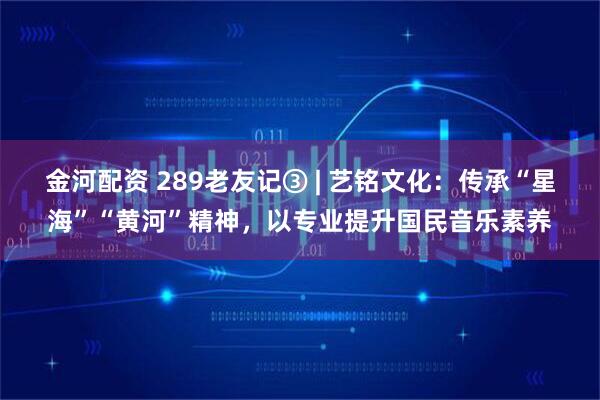 金河配资 289老友记③ | 艺铭文化：传承“星海”“黄河”精神，以专业提升国民音乐素养