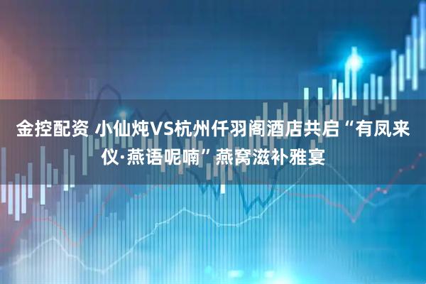 金控配资 小仙炖VS杭州仟羽阁酒店共启“有凤来仪·燕语呢喃”燕窝滋补雅宴