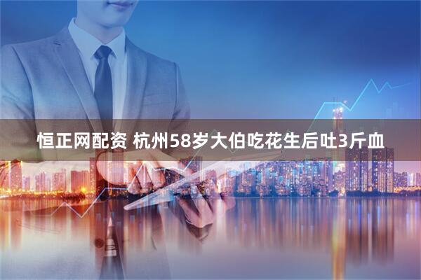 恒正网配资 杭州58岁大伯吃花生后吐3斤血