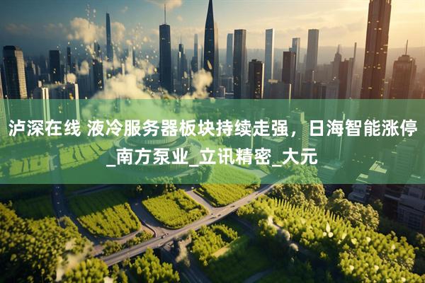 泸深在线 液冷服务器板块持续走强，日海智能涨停_南方泵业_立讯精密_大元