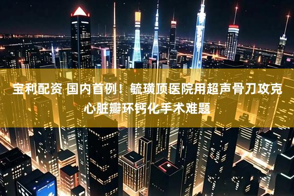 宝利配资 国内首例！毓璜顶医院用超声骨刀攻克心脏瓣环钙化手术难题