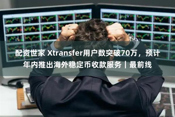 配资世家 Xtransfer用户数突破70万，预计年内推出海外稳定币收款服务｜最前线