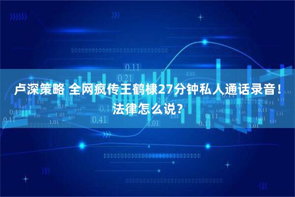 卢深策略 全网疯传王鹤棣27分钟私人通话录音!法律怎么说?