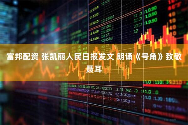 富邦配资 张凯丽人民日报发文 朗诵《号角》致敬聂耳