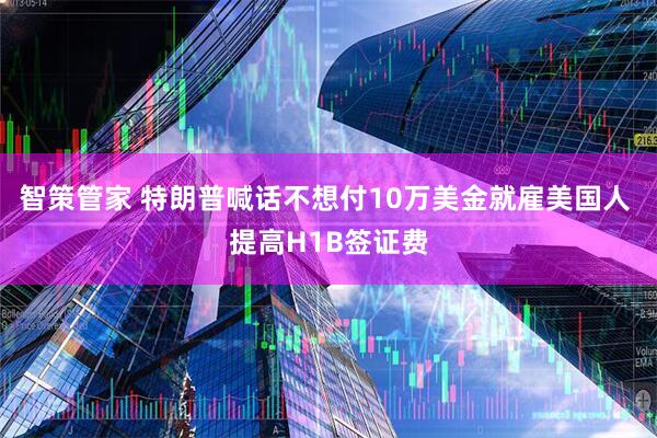 智策管家 特朗普喊话不想付10万美金就雇美国人 提高H1B签证费