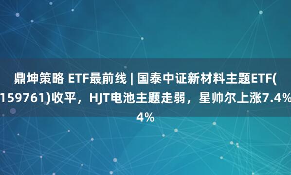 鼎坤策略 ETF最前线 | 国泰中证新材料主题ETF(159761)收平，HJT电池主题走弱，星帅尔上涨7.4%