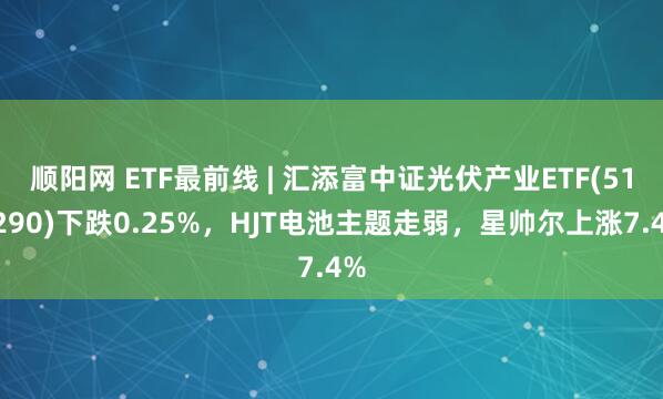 顺阳网 ETF最前线 | 汇添富中证光伏产业ETF(516290)下跌0.25%,HJT电池主题走弱,星帅尔上涨7.4%