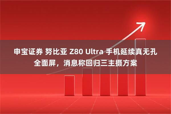 申宝证券 努比亚 Z80 Ultra 手机延续真无孔全面屏,消息称回归三主摄方案