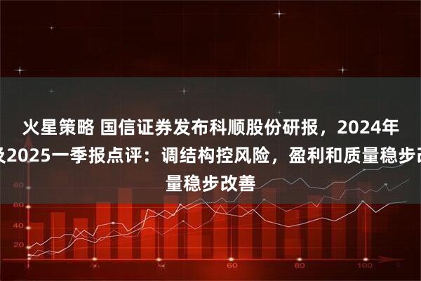 火星策略 国信证券发布科顺股份研报，2024年报及2025一季报点评：调结构控风险，盈利和质量稳步改善
